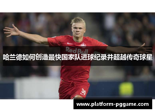 哈兰德如何创造最快国家队进球纪录并超越传奇球星