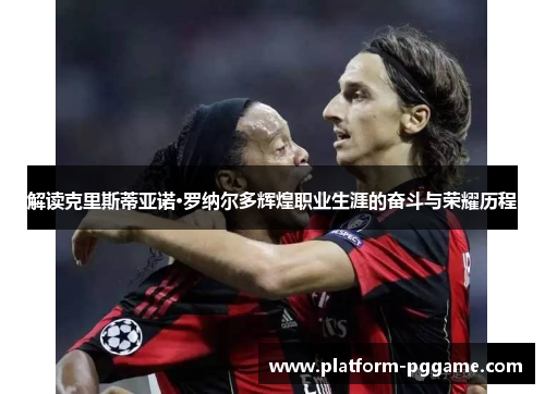 解读克里斯蒂亚诺·罗纳尔多辉煌职业生涯的奋斗与荣耀历程