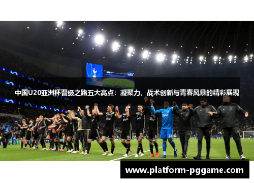 中国U20亚洲杯晋级之路五大亮点：凝聚力、战术创新与青春风暴的精彩展现