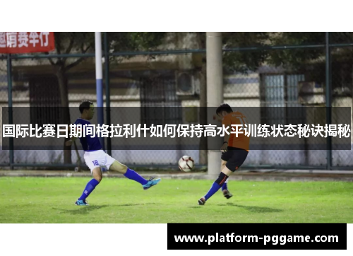 国际比赛日期间格拉利什如何保持高水平训练状态秘诀揭秘