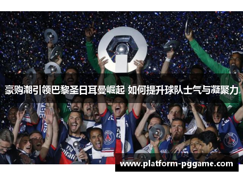 豪购潮引领巴黎圣日耳曼崛起 如何提升球队士气与凝聚力
