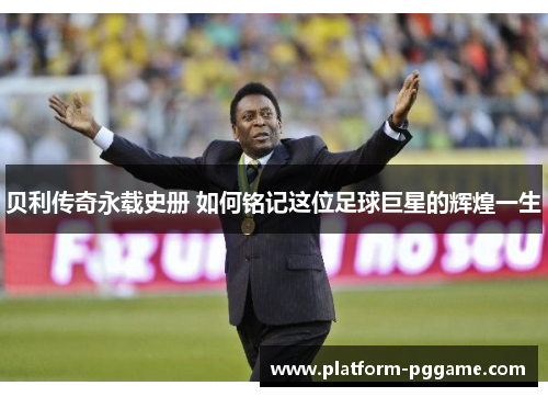 贝利传奇永载史册 如何铭记这位足球巨星的辉煌一生 贝利传奇永载史册 如何铭记这位足球巨星的辉煌一生