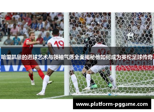 哈里凯恩的进球艺术与领袖气质全面揭秘他如何成为英伦足球传奇